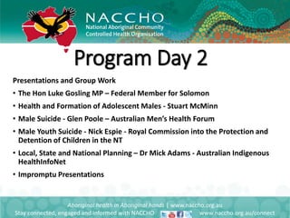 Presentations and Group Work
• The Hon Luke Gosling MP – Federal Member for Solomon
• Health and Formation of Adolescent Males - Stuart McMinn
• Male Suicide - Glen Poole – Australian Men’s Health Forum
• Male Youth Suicide - Nick Espie - Royal Commission into the Protection and
Detention of Children in the NT
• Local, State and National Planning – Dr Mick Adams - Australian Indigenous
HealthInfoNet
• Impromptu Presentations
Aboriginal health in Aboriginal hands | www.naccho.org.au
Stay connected, engaged and informed with NACCHO www.naccho.org.au/connect
Program Day 2
 