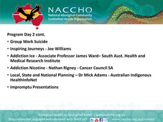 Program Day 2 cont.
• Group Work Suicide
• Inspiring Journeys - Joe Williams
• Addiction Ice - Associate Professor James Ward– South Aust. Health and
Medical Research Institute
• Addiction Nicotine - Nathan Rigney - Cancer Council SA
• Local, State and National Planning – Dr Mick Adams - Australian Indigenous
HealthInfoNet
• Impromptu Presentations
Aboriginal health in Aboriginal hands | www.naccho.org.au
Stay connected, engaged and informed with NACCHO www.naccho.org.au/connect
 