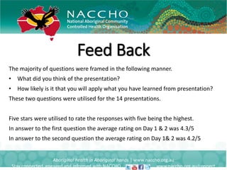 Feed Back
Aboriginal health in Aboriginal hands | www.naccho.org.au
Stay connected, engaged and informed with NACCHO www.naccho.org.au/connect
The majority of questions were framed in the following manner.
• What did you think of the presentation?
• How likely is it that you will apply what you have learned from presentation?
These two questions were utilised for the 14 presentations.
Five stars were utilised to rate the responses with five being the highest.
In answer to the first question the average rating on Day 1 & 2 was 4.3/5
In answer to the second question the average rating on Day 1& 2 was 4.2/5
 