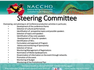 Steering Committee
Aboriginal health in Aboriginal hands | www.naccho.org.au
Stay connected, engaged and informed with NACCHO www.naccho.org.au/connect
Overseeing and advising on all Conference production activities in particular;
• Development of the conference theme
• Selection of cultural performances
• Identification of prospective topics and possible speakers
• Selection of topics and speakers
• Identification of key note speakers
• Development of times for speakers
• Identification of MCs.
• Formulation and approval of Program
• Advice and monitoring of Sponsorship
• Selection of Venue
• Monitoring/Management of Registrations
• Nomination of Media Spokespersons
• Dissemination of information on the event through networks.
• Promotion of the event
• Monitoring of Budget
• Monitoring of the Promotional Plan
•
 