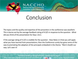 Conclusion
Aboriginal health in Aboriginal hands | www.naccho.org.au
Stay connected, engaged and informed with NACCHO www.naccho.org.au/connect
The topics and the quality and expertise of the presenters in the conference was excellent.
This is borne out by the average feedback rating of 4.3/5 in response to the question - What
did you think of the presentation for Days 1 & 2.
If the average rating of 4.2/5 is credible for the question - How likely is it that you will apply
what you have learned from presentations; then the Conference surely has gone some of the
way to promoting the adoption of the principals embodied in the theme. “Men’s Health our
way. Let’s own it!
 
