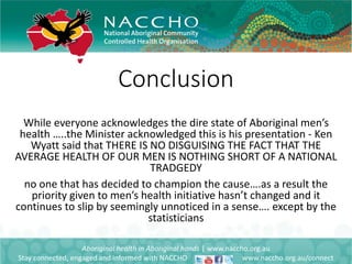 Conclusion
Aboriginal health in Aboriginal hands | www.naccho.org.au
Stay connected, engaged and informed with NACCHO www.naccho.org.au/connect
While everyone acknowledges the dire state of Aboriginal men’s
health …..the Minister acknowledged this is his presentation - Ken
Wyatt said that THERE IS NO DISGUISING THE FACT THAT THE
AVERAGE HEALTH OF OUR MEN IS NOTHING SHORT OF A NATIONAL
TRADGEDY
no one that has decided to champion the cause….as a result the
priority given to men’s health initiative hasn’t changed and it
continues to slip by seemingly unnoticed in a sense…. except by the
statisticians
 
