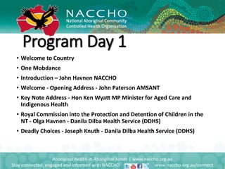 • Welcome to Country
• One Mobdance
• Introduction – John Havnen NACCHO
• Welcome - Opening Address - John Paterson AMSANT
• Key Note Address - Hon Ken Wyatt MP Minister for Aged Care and
Indigenous Health
• Royal Commission into the Protection and Detention of Children in the
NT - Olga Havnen - Danila Dilba Health Service (DDHS)
• Deadly Choices - Joseph Knuth - Danila Dilba Health Service (DDHS)
Aboriginal health in Aboriginal hands | www.naccho.org.au
Stay connected, engaged and informed with NACCHO www.naccho.org.au/connect
Program Day 1
 