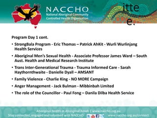 Program Day 1 cont.
• StrongBala Program - Eric Thomas – Patrick AhKit - Wurli Wurlinjang
Health Services
• Aboriginal Men’s Sexual Health - Associate Professor James Ward – South
Aust. Health and Medical Research Institute
• Trans Inter-Generational Trauma - Trauma Informed Care - Sarah
Haythornthwaite - Danielle Dyall – AMSANT
• Family Violence - Charlie King - NO MORE Campaign
• Anger Management - Jack Bulman - Mibbinbah Limited
• The role of the Councillor - Paul Fong – Danila Dilba Health Service
Aboriginal health in Aboriginal hands | www.naccho.org.au
Stay connected, engaged and informed with NACCHO www.naccho.org.au/connect
itte
e.
 