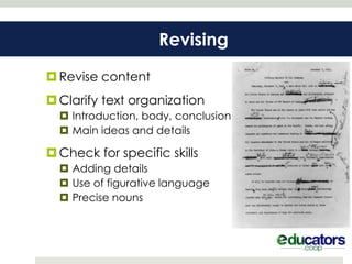Revising

 Revise content
 Clarify text organization
   Introduction, body, conclusion
   Main ideas and details

 Check for specific skills
   Adding details
   Use of figurative language
   Precise nouns
 