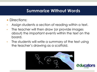 Summarize Without Words

 Directions:
•   Assign students a section of reading within a text.
•   The teacher will then draw (or provide images
    about) the important events within the text on the
    board.
•   The students will write a summary of the text using
    the teacher’s drawing as a scaffold.
 
