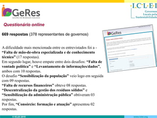 Questionário online
669 respostas (378 representantes de governos)
A dificuldade mais mencionada entre os entrevistados foi a “Falta de mão-de-obra especializada e de conhecimento
técnico” (17 respostas).
Em segundo lugar, houve empate entre dois desafios: “Falta de
vontade política” e “Levantamento de informações/dados”,
ambos com 10 respostas.
O desafio “Sensibilização da população” veio logo em seguida
com 09 respostas.
“Falta de recursos financeiros” obteve 08 respostas.
“Descentralização da gestão dos resíduos sólidos” e
“Sensibilização da administração pública” obtiveram 03
respostas.
Por fim, “Consórcio: formação e atuação” apresentou 02
respostas.
© ICLEI 2010

www.iclei.org

 