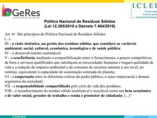Política Nacional de Resíduos Sólidos
(Lei 12.305/2010 e Decreto 7.404/2010)
Art. 6o São princípios da Política Nacional de Resíduos Sólidos:
(...)
III - a visão sistêmica, na gestão dos resíduos sólidos, que considere as variáveis
ambiental, social, cultural, econômica, tecnológica e de saúde pública;
IV - o desenvolvimento sustentável;
V - a ecoeficiência, mediante a compatibilização entre o fornecimento, a preços competitivos,
de bens e serviços qualificados que satisfaçam as necessidades humanas e tragam qualidade de
vida e a redução do impacto ambiental e do consumo de recursos naturais a um nível, no
mínimo, equivalente à capacidade de sustentação estimada do planeta;
VI - a cooperação entre as diferentes esferas do poder público, o setor empresarial e demais
segmentos da sociedade;
VII - a responsabilidade compartilhada pelo ciclo de vida dos produtos;
VIII - o reconhecimento do resíduo sólido reutilizável e reciclável como um bem econômico
e de valor social, gerador de trabalho e renda e promotor de cidadania; (...)”

© ICLEI 2010

www.iclei.org

 