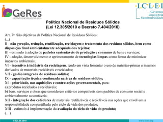 Política Nacional de Resíduos Sólidos
(Lei 12.305/2010 e Decreto 7.404/2010)
Art. 7o São objetivos da Política Nacional de Resíduos Sólidos:
(...)
II - não geração, redução, reutilização, reciclagem e tratamento dos resíduos sólidos, bem como
disposição final ambientalmente adequada dos rejeitos;
III - estímulo à adoção de padrões sustentáveis de produção e consumo de bens e serviços;
IV - adoção, desenvolvimento e aprimoramento de tecnologias limpas como forma de minimizar
impactos ambientais;
VI - incentivo à indústria da reciclagem, tendo em vista fomentar o uso de matérias-primas e insumos
derivados de materiais recicláveis e reciclados;
VII - gestão integrada de resíduos sólidos;
IX - capacitação técnica continuada na área de resíduos sólidos;
XI - prioridade, nas aquisições e contratações governamentais, para:
a) produtos reciclados e recicláveis;
b) bens, serviços e obras que considerem critérios compatíveis com padrões de consumo social e
ambientalmente sustentáveis;
XII - integração dos catadores de materiais reutilizáveis e recicláveis nas ações que envolvam a
responsabilidade compartilhada pelo ciclo de vida dos produtos;
XIII - estímulo à implementação da avaliação do ciclo de vida do produto;
(…)
© ICLEI 2010

www.iclei.org

 