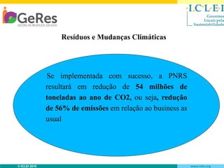 Resíduos e Mudanças Climáticas

Se implementada com sucesso, a PNRS
resultará em redução de 54 milhões de
toneladas ao ano de CO2, ou seja, redução
de 56% de emissões em relação ao business as
usual

© ICLEI 2010

www.iclei.org

 