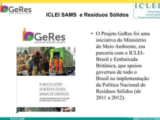 ICLEI SAMS e Resíduos Sólidos

• O Projeto GeRes foi uma
iniciativa do Ministério
do Meio Ambiente, em
parceria com o ICLEIBrasil e Embaixada
Britânica, que apoiou
governos de todo o
Brasil na implementação
da Política Nacional de
Resíduos Sólidos (de
2011 a 2012).

© ICLEI 2010

www.iclei.org

 