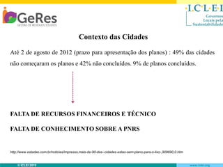 Contexto das Cidades
Até 2 de agosto de 2012 (prazo para apresentação dos planos) : 49% das cidades
não começaram os planos e 42% não concluídos. 9% de planos concluídos.

FALTA DE RECURSOS FINANCEIROS E TÉCNICO

FALTA DE CONHECIMENTO SOBRE A PNRS

http://www.estadao.com.br/noticias/impresso,mais-de-90-das--cidades-estao-sem-plano-para-o-lixo-,909690,0.htm

© ICLEI 2010

www.iclei.org

 
