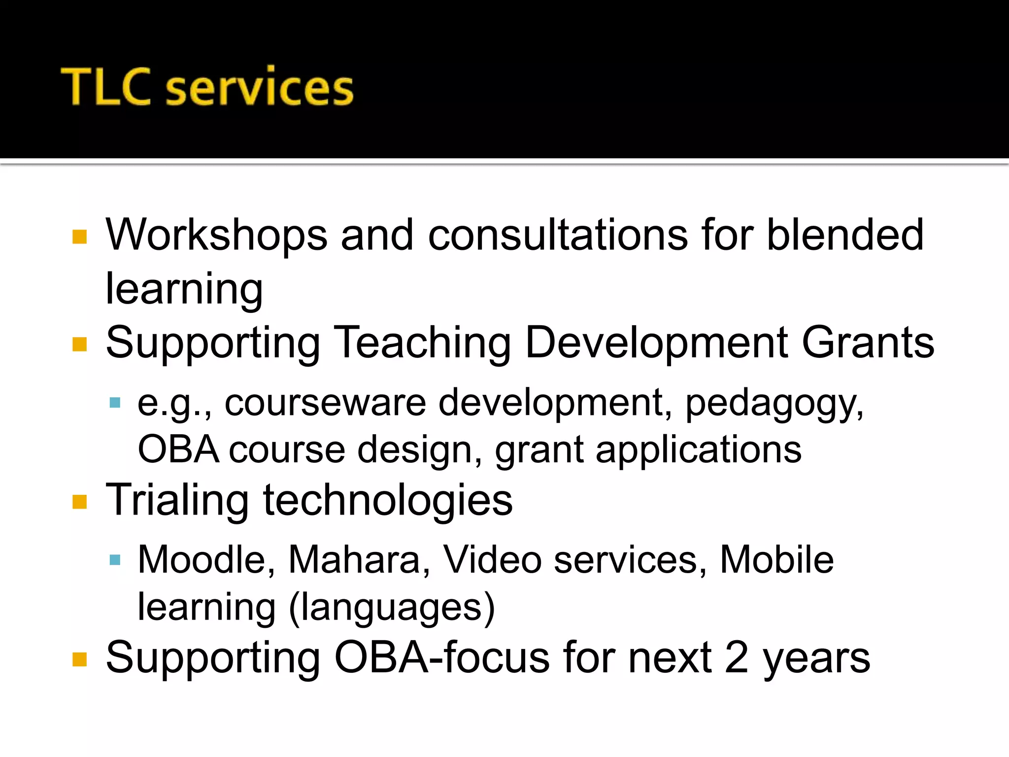 TLC servicesWorkshops and consultations for blended learningSupporting Teaching Development Grantse.g., courseware development, pedagogy, OBA course design, grant applicationsTrialing technologiesMoodle, Mahara, Video services, Mobile learning (languages)Supporting OBA-focus for next 2 years