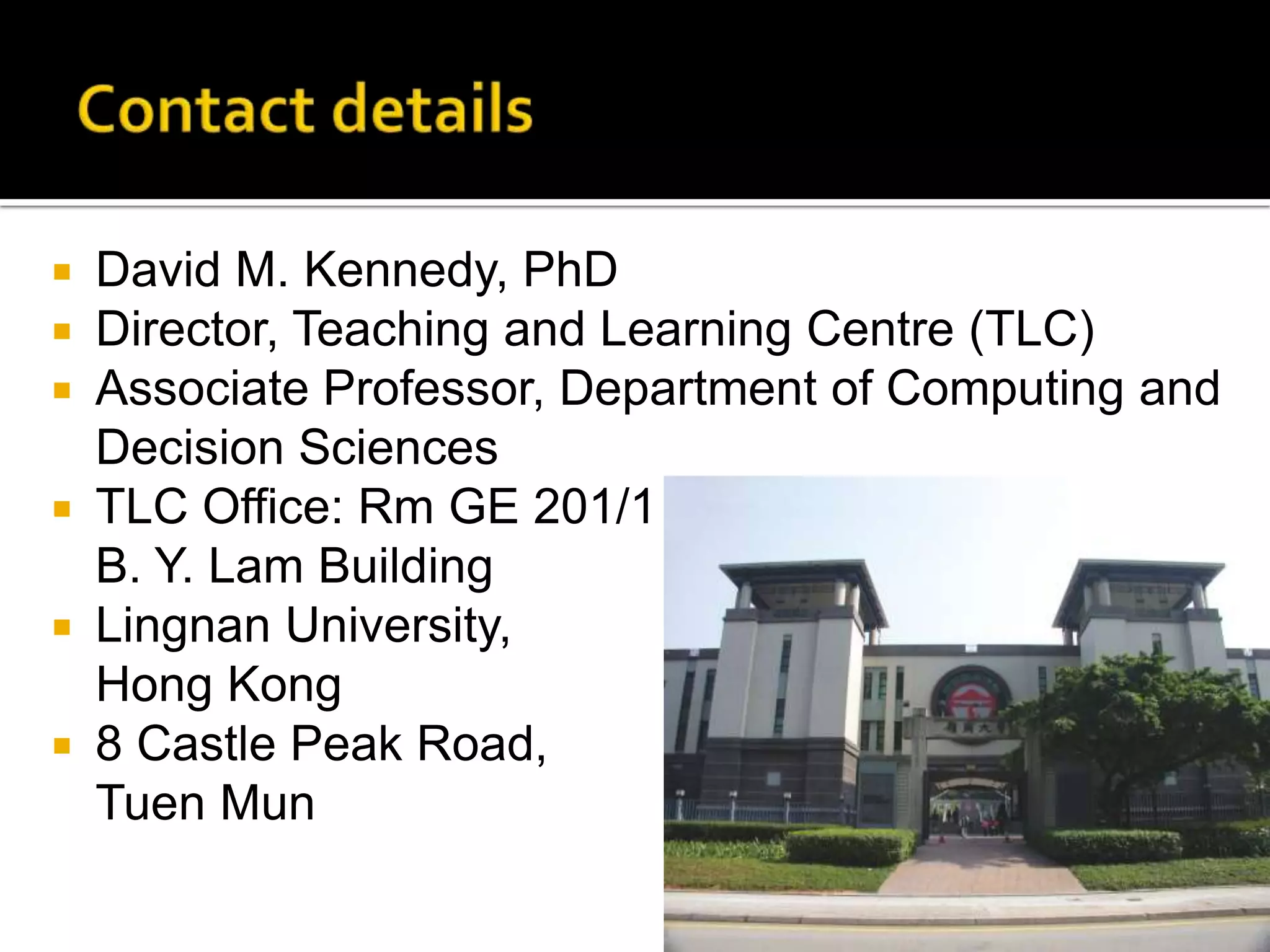 Contact detailsDavid M. Kennedy, PhDDirector, Teaching and Learning Centre (TLC)Associate Professor, Department of Computing and Decision SciencesTLC Office: Rm GE 201/1 B. Y. Lam BuildingLingnan University, Hong Kong8 Castle Peak Road, TuenMun