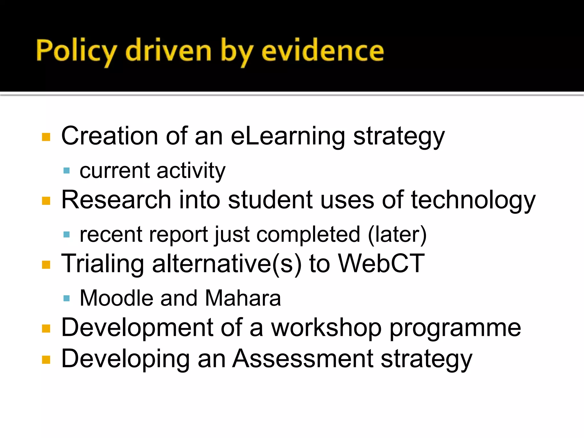 Policy driven by evidenceCreation of an eLearning strategycurrent activityResearch into student uses of technologyrecent report just completed (later)Trialing alternative(s) to WebCTMoodle and MaharaDevelopment of a workshop programme Developing an Assessment strategy