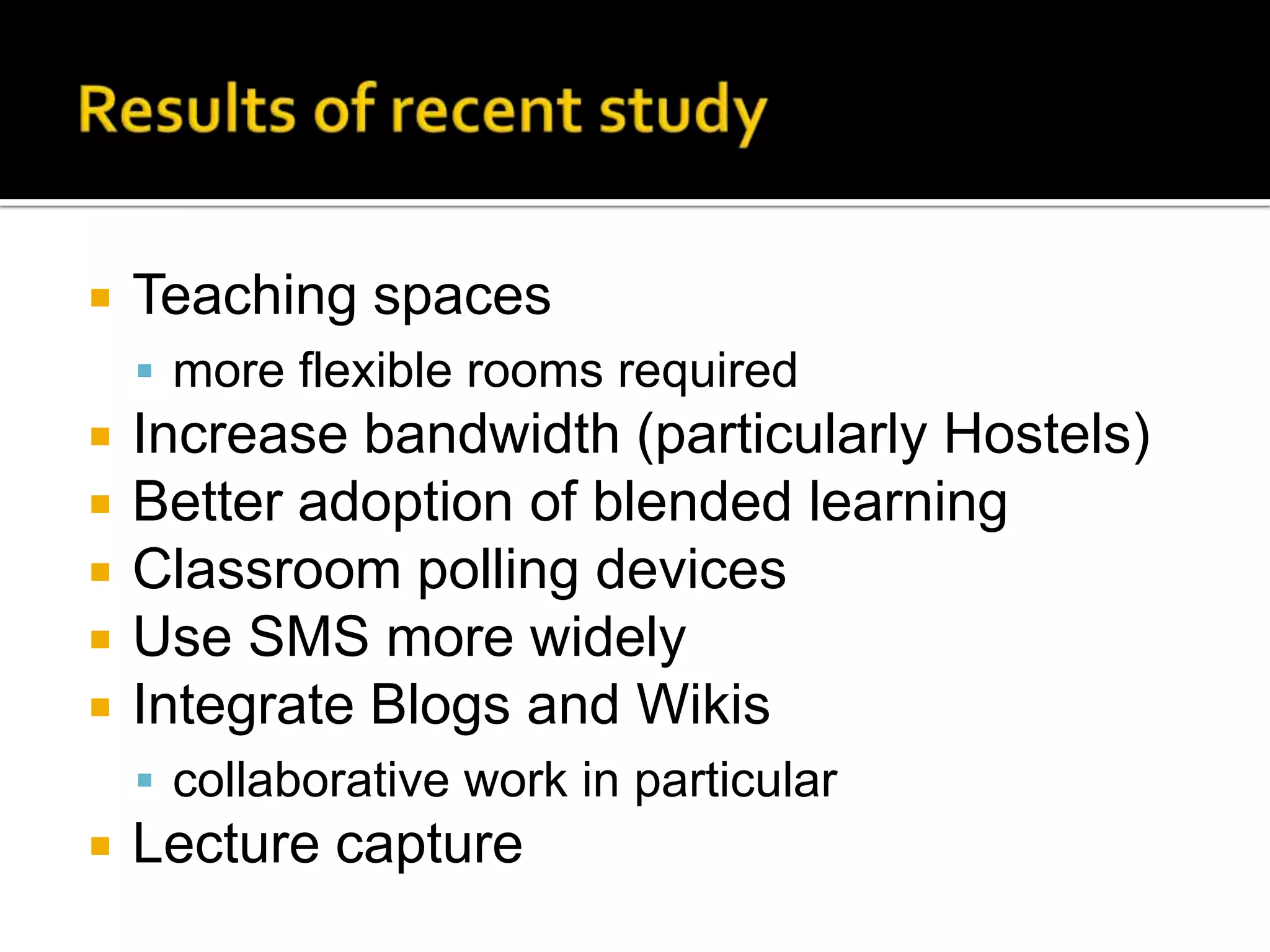 Results of recent studyTeaching spacesmore flexible rooms requiredIncrease bandwidth (particularly Hostels)Better adoption of blended learningClassroom polling devicesUse SMS more widelyIntegrate Blogs and Wikiscollaborative work in particularLecture capture