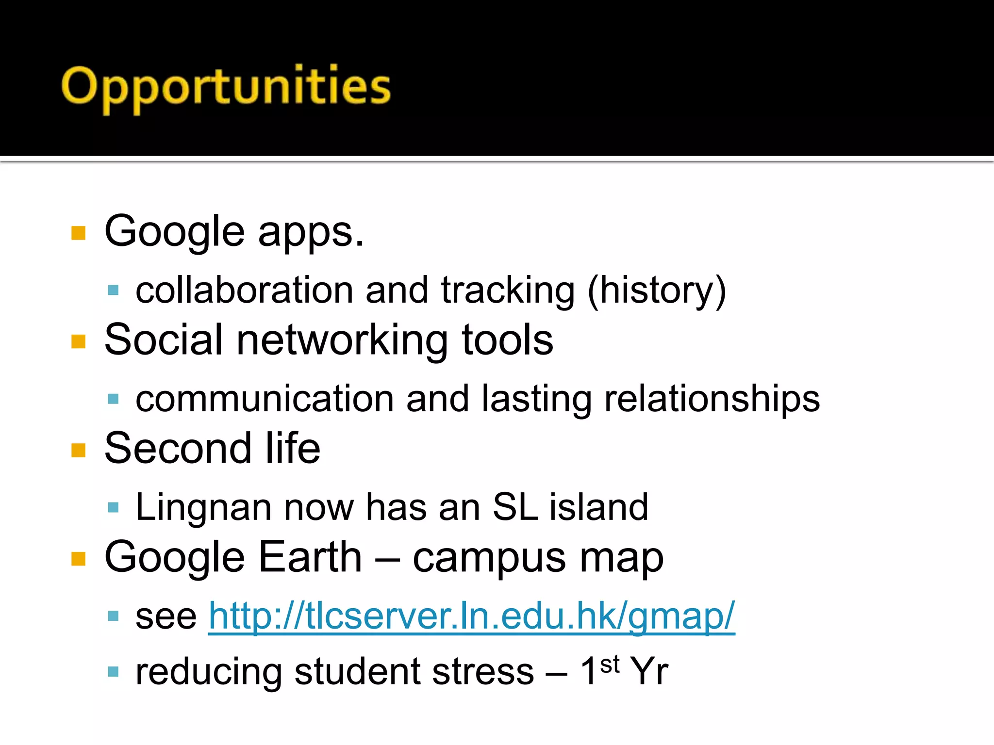 OpportunitiesGoogle apps.collaboration and tracking (history)Social networking toolscommunication and lasting relationshipsSecond lifeLingnan now has an SL islandGoogle Earth – campus mapsee http://tlcserver.ln.edu.hk/gmap/reducing student stress – 1st Yr