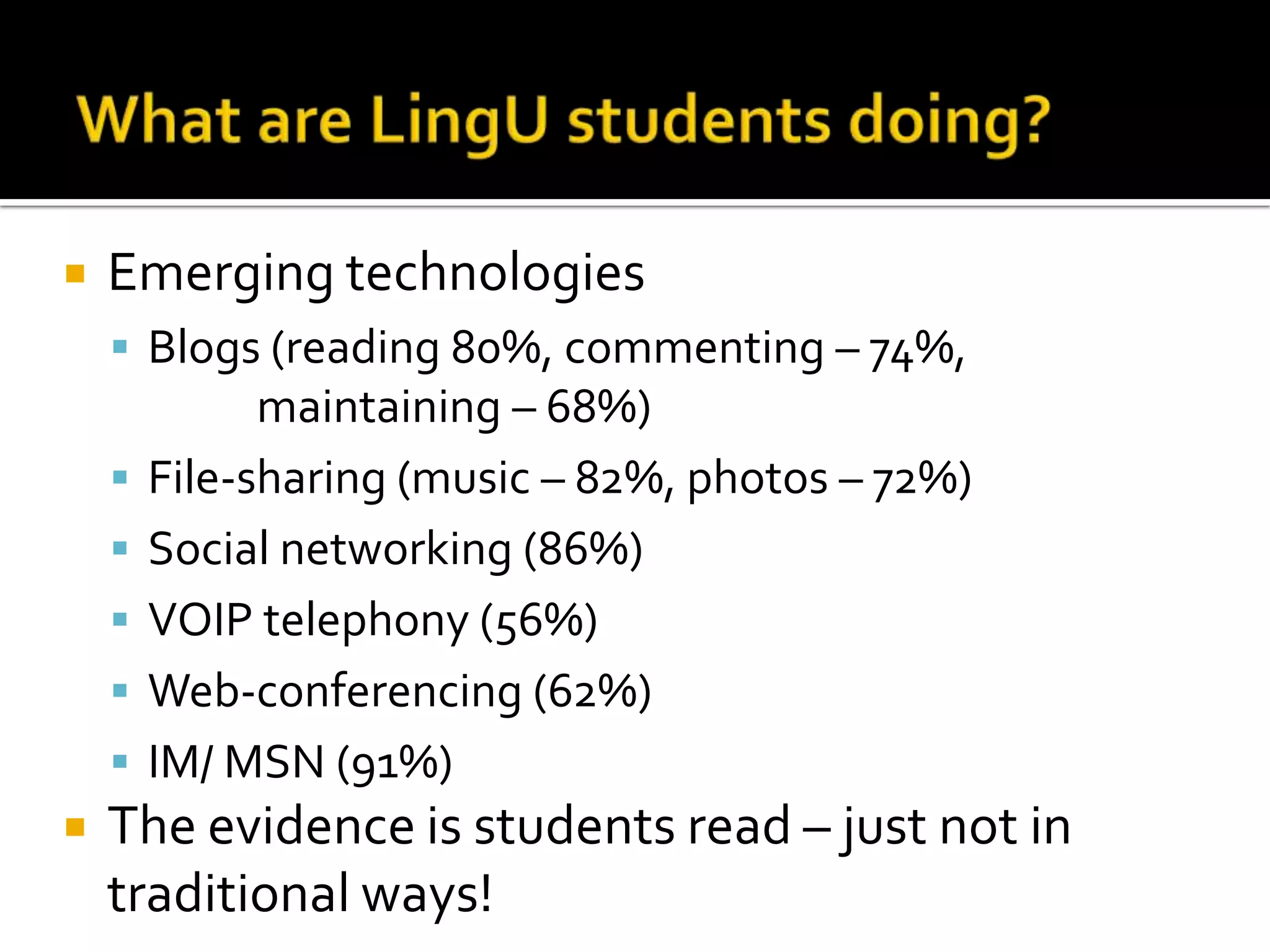 What areLingU students doing?Emerging technologiesBlogs (reading 80%, commenting – 74%,             maintaining – 68%)File-sharing (music – 82%, photos – 72%)Social networking (86%)VOIP telephony (56%)Web-conferencing (62%)IM/ MSN (91%)The evidence is students read – just not in traditional ways!