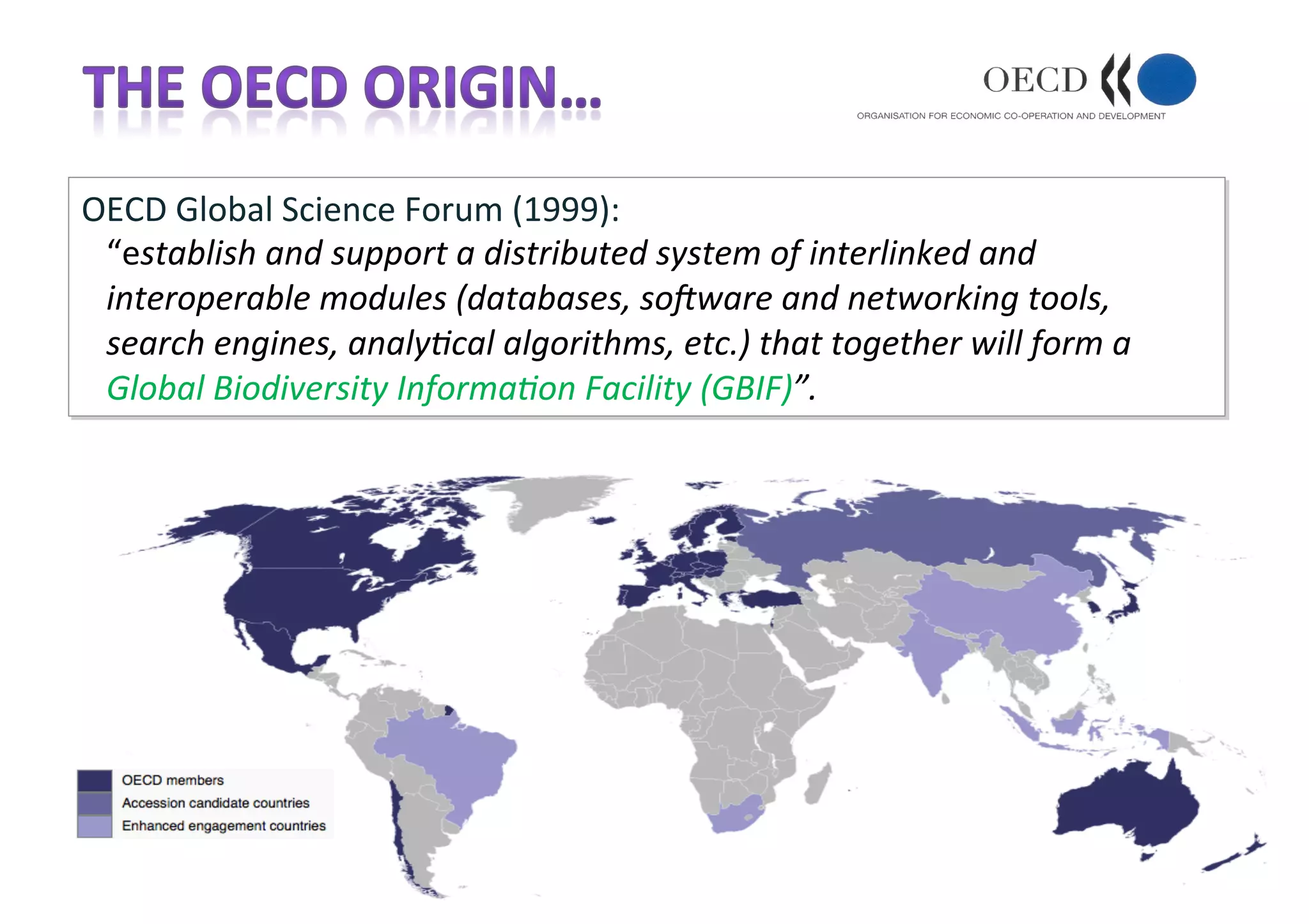 OECD	Global	Science	Forum	(1999):	
“establish	and	support	a	distributed	system	of	interlinked	and	
interoperable	modules	(databases,	so>ware	and	networking	tools,	
search	engines,	analyAcal	algorithms,	etc.)	that	together	will	form	a	
Global	Biodiversity	InformaAon	Facility	(GBIF)”.	
 