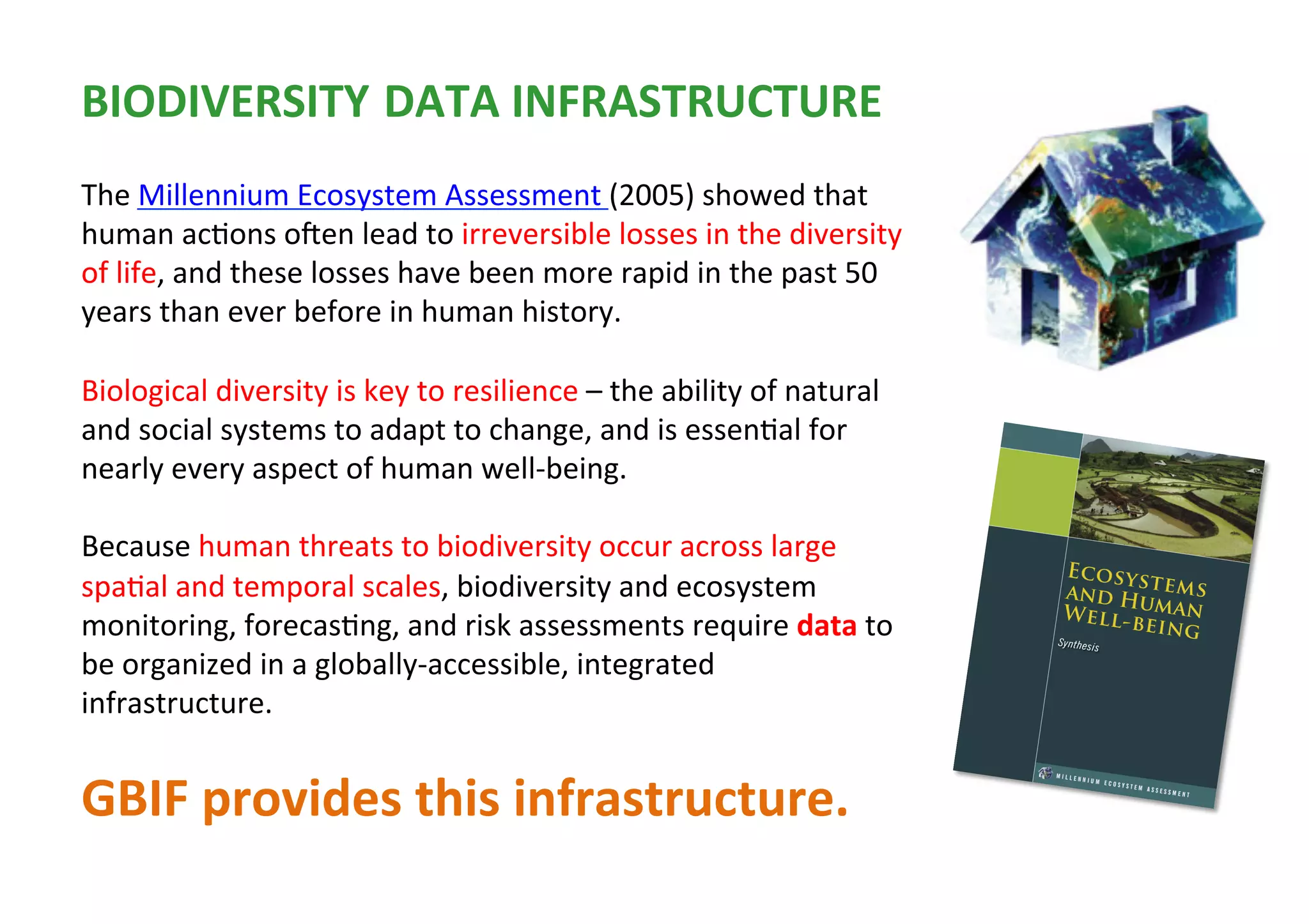The	Millennium	Ecosystem	Assessment	(2005)	showed	that	
human	ac1ons	oUen	lead	to	irreversible	losses	in	the	diversity	
of	life,	and	these	losses	have	been	more	rapid	in	the	past	50	
years	than	ever	before	in	human	history.		
	
Biological	diversity	is	key	to	resilience	–	the	ability	of	natural	
and	social	systems	to	adapt	to	change,	and	is	essen1al	for	
nearly	every	aspect	of	human	well-being.	
	
Because	human	threats	to	biodiversity	occur	across	large	
spa1al	and	temporal	scales,	biodiversity	and	ecosystem	
monitoring,	forecas1ng,	and	risk	assessments	require	data	to	
be	organized	in	a	globally-accessible,	integrated	
infrastructure.		
	
GBIF	provides	this	infrastructure.		
BIODIVERSITY DATA	INFRASTRUCTURE	
 