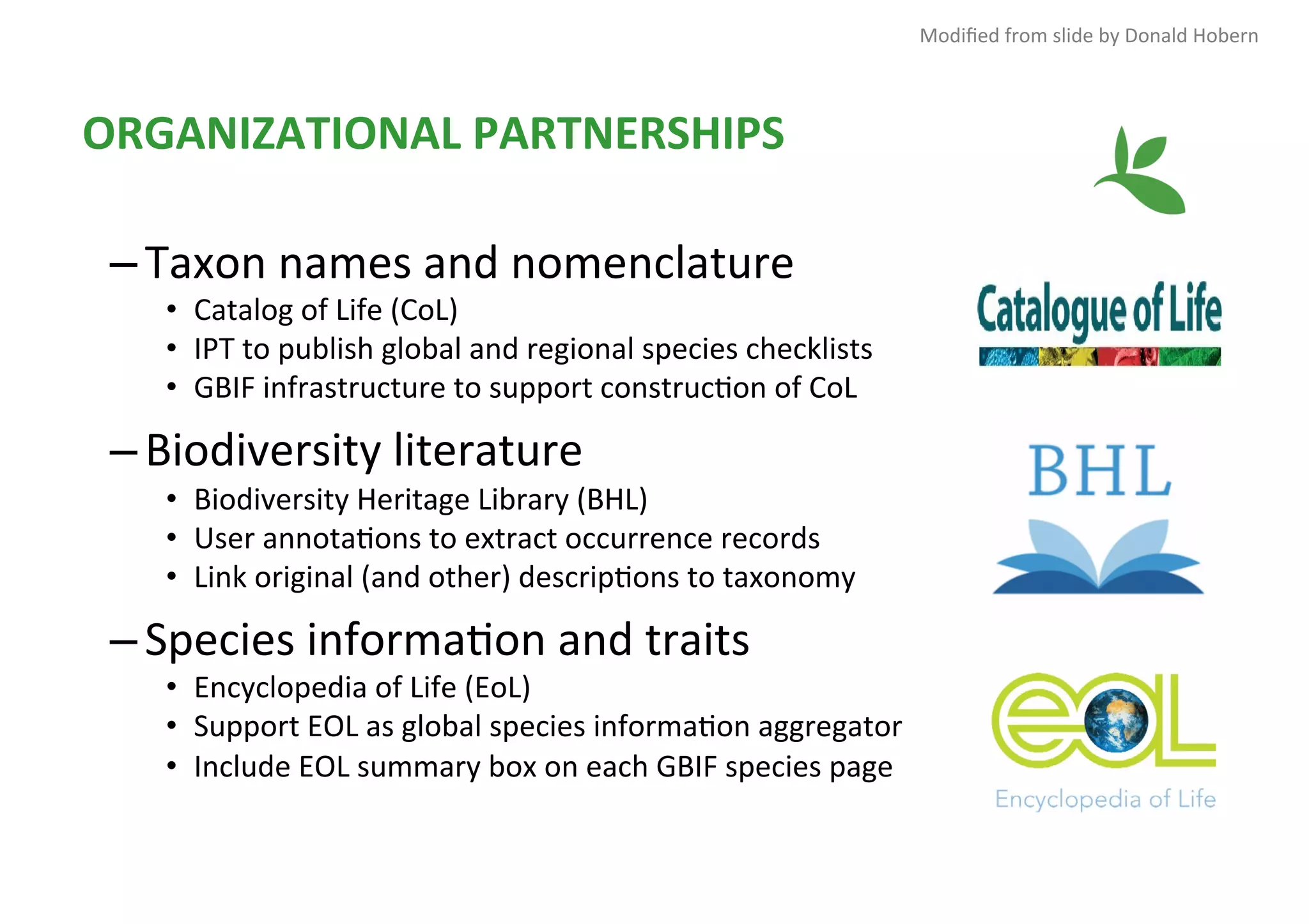 ORGANIZATIONAL	PARTNERSHIPS	
– Taxon	names	and	nomenclature	
•  Catalog	of	Life	(CoL)	
•  IPT	to	publish	global	and	regional	species	checklists	
•  GBIF	infrastructure	to	support	construc1on	of	CoL	
– Biodiversity	literature	
•  Biodiversity	Heritage	Library	(BHL)	
•  User	annota1ons	to	extract	occurrence	records	
•  Link	original	(and	other)	descrip1ons	to	taxonomy	
– Species	informa1on	and	traits	
•  Encyclopedia	of	Life	(EoL)	
•  Support	EOL	as	global	species	informa1on	aggregator	
•  Include	EOL	summary	box	on	each	GBIF	species	page	
Modiﬁed	from	slide	by	Donald	Hobern	
 