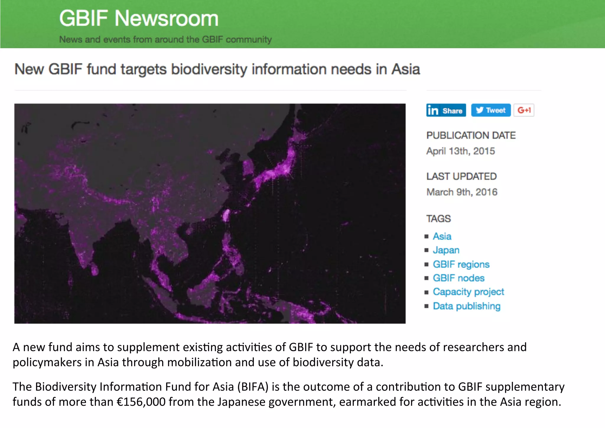 A	new	fund	aims	to	supplement	exis1ng	ac1vi1es	of	GBIF	to	support	the	needs	of	researchers	and	
policymakers	in	Asia	through	mobiliza1on	and	use	of	biodiversity	data.	
The	Biodiversity	Informa1on	Fund	for	Asia	(BIFA)	is	the	outcome	of	a	contribu1on	to	GBIF	supplementary	
funds	of	more	than	€156,000	from	the	Japanese	government,	earmarked	for	ac1vi1es	in	the	Asia	region.	
 