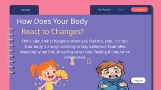 Page 04
Borcelle About Contact
My Education
How Does Your Body
React to Changes?
🥶
️
🌡️
Think about what happens when you feel hot, cold, or tired.
Your body is always working to stay balanced! Examples:
sweating when hot, shivering when cold, feeling thirsty when
dehydrated.
 