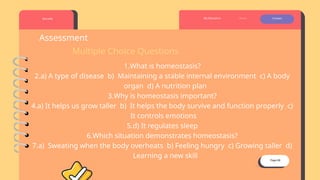 Page 08
Borcelle About Contact
My Education
Assessment
Multiple Choice Questions
1.What is homeostasis?
2.a) A type of disease b) Maintaining a stable internal environment c) A body
organ d) A nutrition plan
3.Why is homeostasis important?
4.a) It helps us grow taller b) It helps the body survive and function properly c)
It controls emotions
5.d) It regulates sleep
6.Which situation demonstrates homeostasis?
7.a) Sweating when the body overheats b) Feeling hungry c) Growing taller d)
Learning a new skill
 