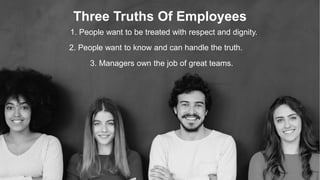 Three Truths Of Employees
1. People want to be treated with respect and dignity.
2. People want to know and can handle the truth.
3. Managers own the job of great teams.
 
