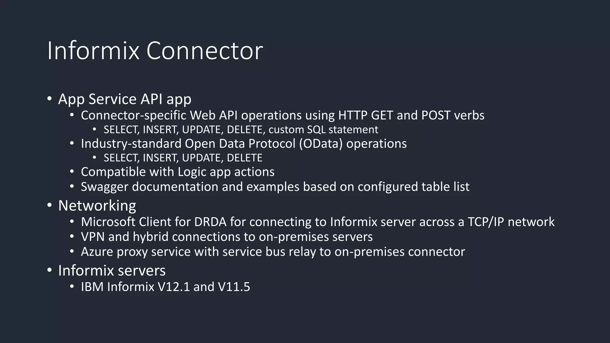 Informix Connector
• App Service API app
• Connector-specific Web API operations using HTTP GET and POST verbs
• SELECT, INSERT, UPDATE, DELETE, custom SQL statement
• Industry-standard Open Data Protocol (OData) operations
• SELECT, INSERT, UPDATE, DELETE
• Compatible with Logic app actions
• Swagger documentation and examples based on configured table list
• Networking
• Microsoft Client for DRDA for connecting to Informix server across a TCP/IP network
• VPN and hybrid connections to on-premises servers
• Azure proxy service with service bus relay to on-premises connector
• Informix servers
• IBM Informix V12.1 and V11.5
 