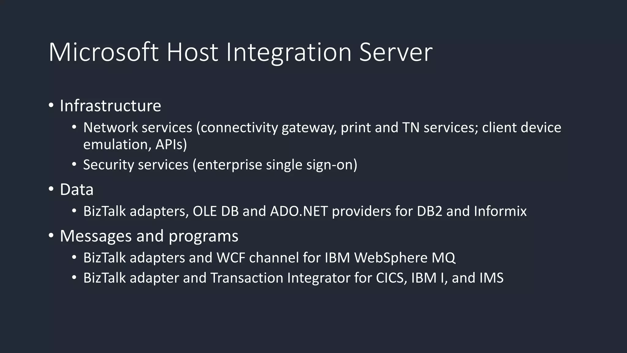Microsoft Host Integration Server
• Infrastructure
• Network services (connectivity gateway, print and TN services; client device
emulation, APIs)
• Security services (enterprise single sign-on)
• Data
• BizTalk adapters, OLE DB and ADO.NET providers for DB2 and Informix
• Messages and programs
• BizTalk adapters and WCF channel for IBM WebSphere MQ
• BizTalk adapter and Transaction Integrator for CICS, IBM I, and IMS
 