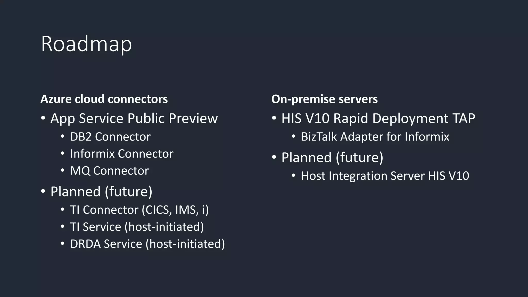 Roadmap
Azure cloud connectors
• App Service Public Preview
• DB2 Connector
• Informix Connector
• MQ Connector
• Planned (future)
• TI Connector (CICS, IMS, i)
• TI Service (host-initiated)
• DRDA Service (host-initiated)
On-premise servers
• HIS V10 Rapid Deployment TAP
• BizTalk Adapter for Informix
• Planned (future)
• Host Integration Server HIS V10
 