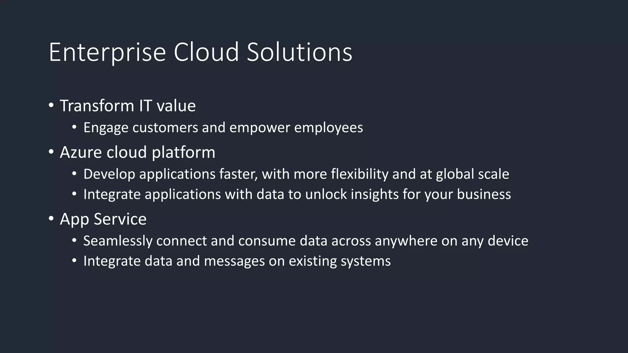 Enterprise Cloud Solutions
• Transform IT value
• Engage customers and empower employees
• Azure cloud platform
• Develop applications faster, with more flexibility and at global scale
• Integrate applications with data to unlock insights for your business
• App Service
• Seamlessly connect and consume data across anywhere on any device
• Integrate data and messages on existing systems
 