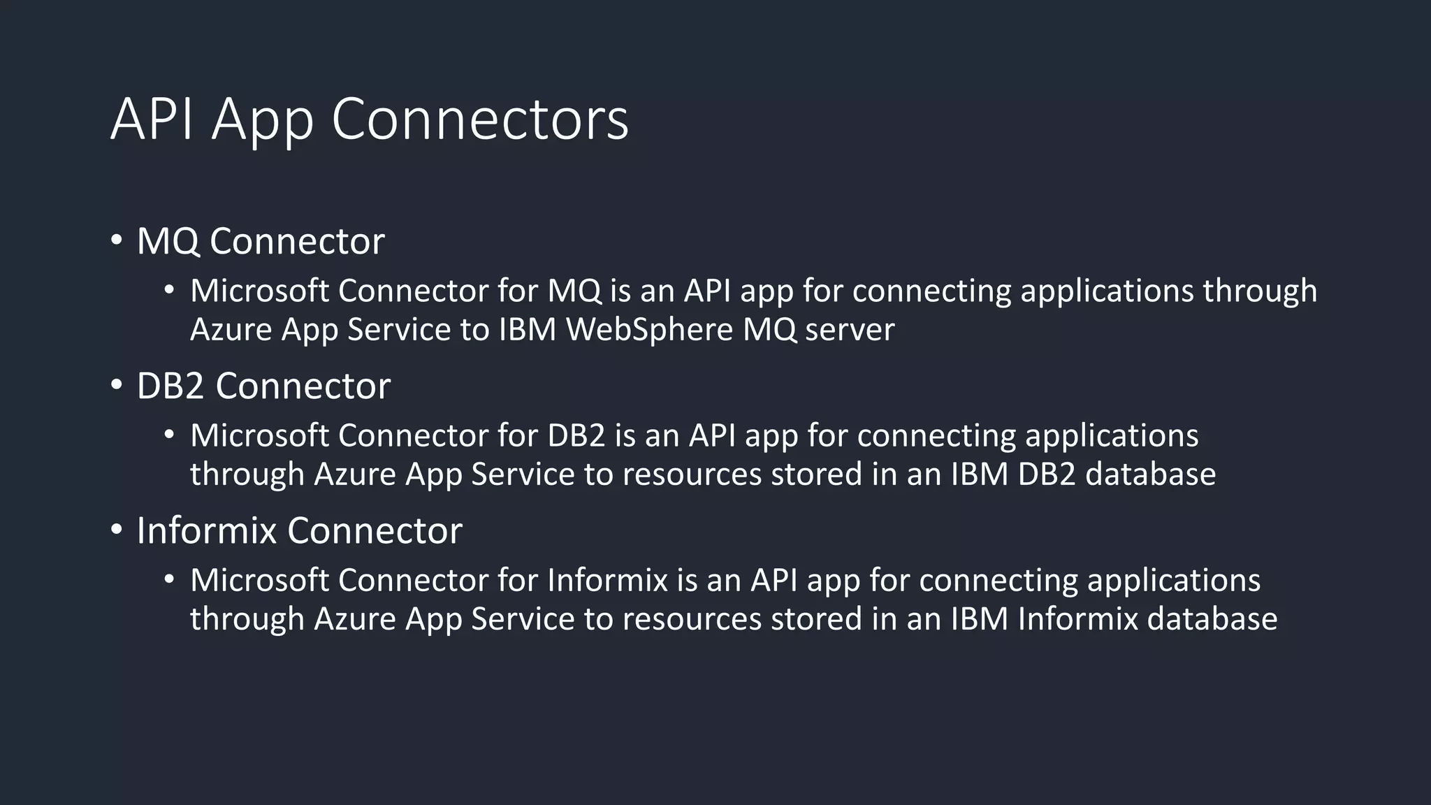 API App Connectors
• MQ Connector
• Microsoft Connector for MQ is an API app for connecting applications through
Azure App Service to IBM WebSphere MQ server
• DB2 Connector
• Microsoft Connector for DB2 is an API app for connecting applications
through Azure App Service to resources stored in an IBM DB2 database
• Informix Connector
• Microsoft Connector for Informix is an API app for connecting applications
through Azure App Service to resources stored in an IBM Informix database
 
