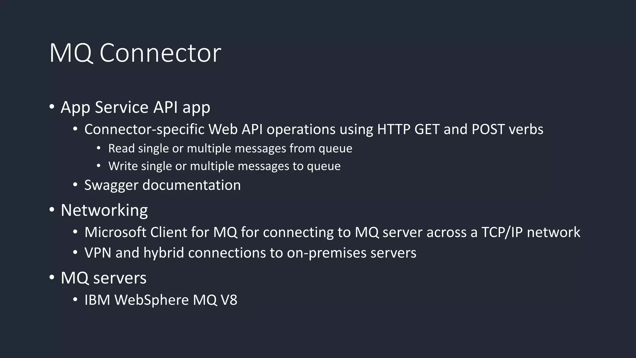 MQ Connector
• App Service API app
• Connector-specific Web API operations using HTTP GET and POST verbs
• Read single or multiple messages from queue
• Write single or multiple messages to queue
• Swagger documentation
• Networking
• Microsoft Client for MQ for connecting to MQ server across a TCP/IP network
• VPN and hybrid connections to on-premises servers
• MQ servers
• IBM WebSphere MQ V8
 