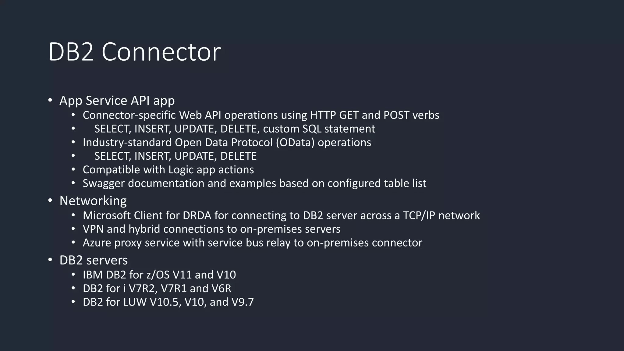 DB2 Connector
• App Service API app
• Connector-specific Web API operations using HTTP GET and POST verbs
• SELECT, INSERT, UPDATE, DELETE, custom SQL statement
• Industry-standard Open Data Protocol (OData) operations
• SELECT, INSERT, UPDATE, DELETE
• Compatible with Logic app actions
• Swagger documentation and examples based on configured table list
• Networking
• Microsoft Client for DRDA for connecting to DB2 server across a TCP/IP network
• VPN and hybrid connections to on-premises servers
• Azure proxy service with service bus relay to on-premises connector
• DB2 servers
• IBM DB2 for z/OS V11 and V10
• DB2 for i V7R2, V7R1 and V6R
• DB2 for LUW V10.5, V10, and V9.7
 