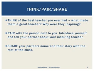  THINK of the best teacher you ever had – what made
them a great teacher? Why were they inspiring?
 PAIR with the person next to you. Introduce yourself
and tell your partner about your inspiring teacher.
 SHARE your partners name and their story with the
rest of the class.
teaching@unisa – dr stuart dinmore 5
THINK/PAIR/SHARE
 