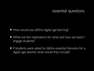 essential questions



• How would you deﬁne digital age learning?
• What are the implications for what and how we teach /
  engage students?

• If students were asked to deﬁne essential literacies for a
  digital age teacher, what would they include?
 