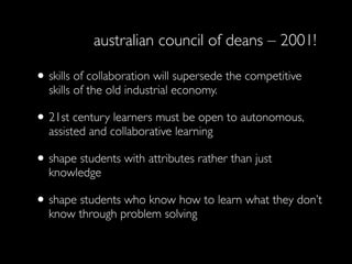 australian council of deans – 2001!

• skills of collaboration will supersede the competitive
  skills of the old industrial economy.

• 21st century learners must be open to autonomous,
  assisted and collaborative learning

• shape students with attributes rather than just
  knowledge

• shape students who know how to learn what they don’t
  know through problem solving
 
