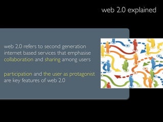 web 2.0 explained



web 2.0 refers to second generation
internet based services that emphasise
collaboration and sharing among users

participation and the user as protagonist
are key features of web 2.0
 