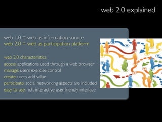 web 2.0 explained


web 1.0 = web as information source
web 2.0 = web as participation platform

web 2.0 characteristics
access: applications used through a web browser
manage: users exercise control
create: users add value
participate: social networking aspects are included
easy to use: rich, interactive user-friendly interface
 
