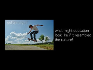 what might education
look like if it resembled
the culture?
 