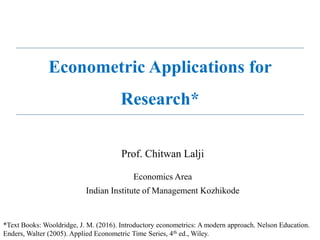 Prof. Chitwan Lalji
Economics Area
Indian Institute of Management Kozhikode
*Text Books: Wooldridge, J. M. (2016). Introductory econometrics: A modern approach. Nelson Education.
Enders, Walter (2005). Applied Econometric Time Series, 4th ed., Wiley.
Econometric Applications for
Research*
 