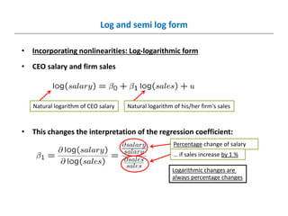 Log and semi log form
• Incorporating nonlinearities: Log-logarithmic form
• CEO salary and firm sales
• This changes the interpretation of the regression coefficient:
Natural logarithm of CEO salary
Percentage change of salary
… if sales increase by 1 %
Natural logarithm of his/her firm‘s sales
Logarithmic changes are
always percentage changes
 