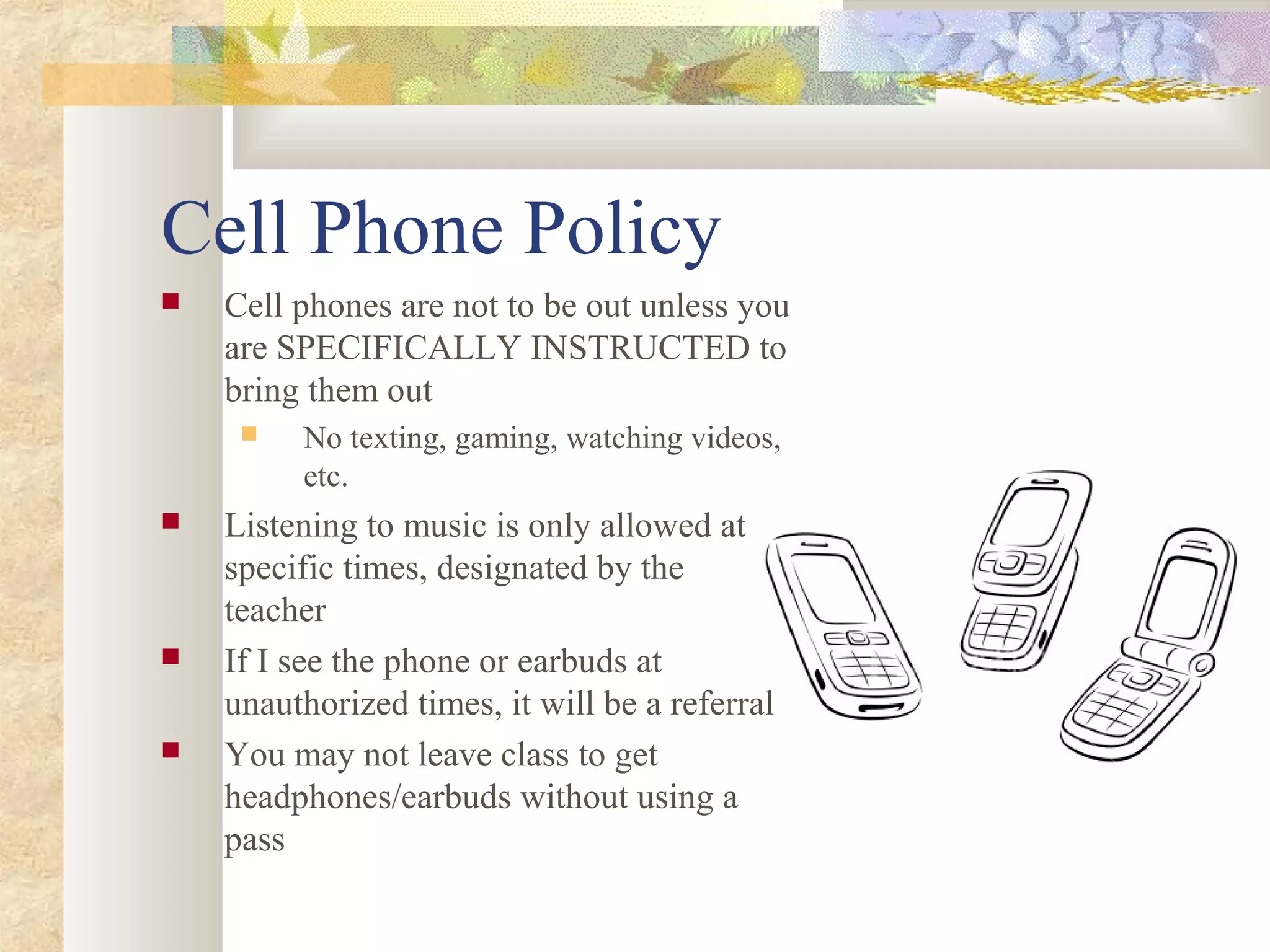 Cell Phone Policy
 Cell phones are not to be out unless you
are SPECIFICALLY INSTRUCTED to
bring them out
 No texting, gaming, watching videos,
etc.
 Listening to music is only allowed at
specific times, designated by the
teacher
 If I see the phone or earbuds at
unauthorized times, it will be a referral
 You may not leave class to get
headphones/earbuds without using a
pass
 