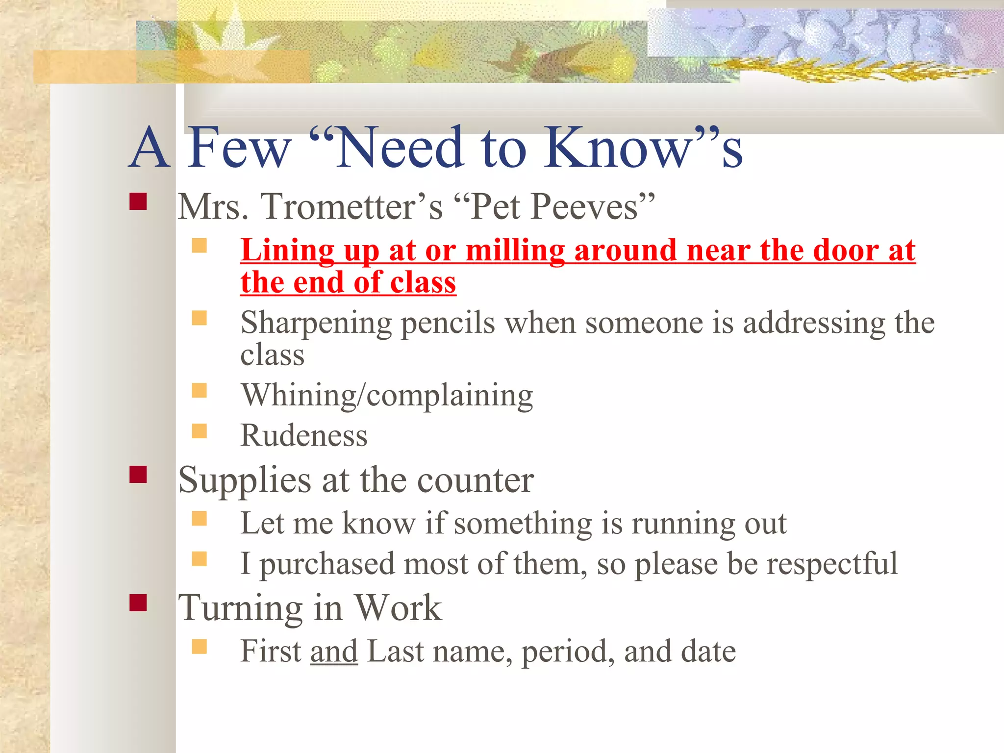 A Few “Need to Know”s
 Mrs. Trometter’s “Pet Peeves”
 Lining up at or milling around near the door at
the end of class
 Sharpening pencils when someone is addressing the
class
 Whining/complaining
 Rudeness
 Supplies at the counter
 Let me know if something is running out
 I purchased most of them, so please be respectful
 Turning in Work
 First and Last name, period, and date
 
