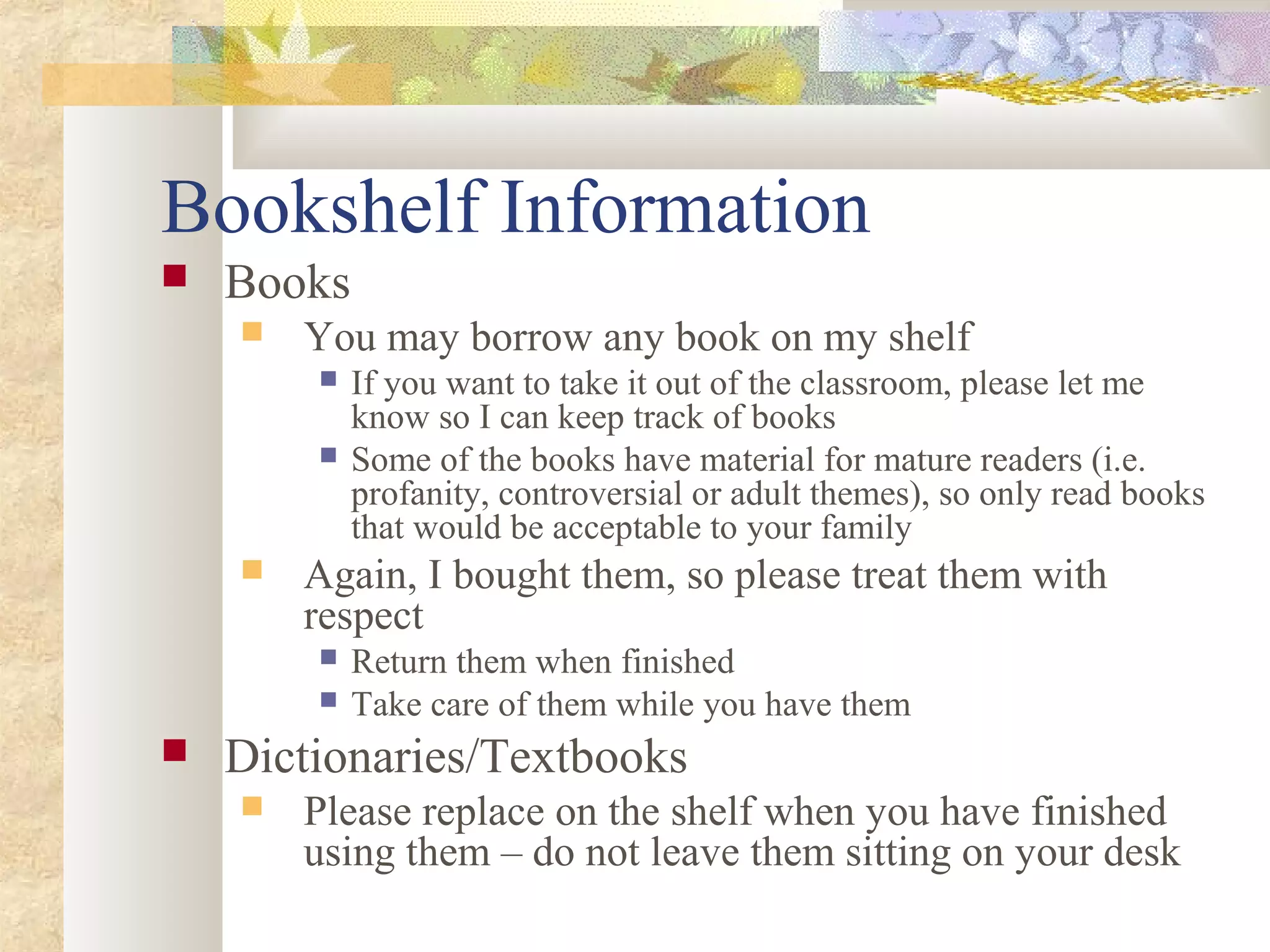 Bookshelf Information
 Books
 You may borrow any book on my shelf
 If you want to take it out of the classroom, please let me
know so I can keep track of books
 Some of the books have material for mature readers (i.e.
profanity, controversial or adult themes), so only read books
that would be acceptable to your family
 Again, I bought them, so please treat them with
respect
 Return them when finished
 Take care of them while you have them
 Dictionaries/Textbooks
 Please replace on the shelf when you have finished
using them – do not leave them sitting on your desk
 