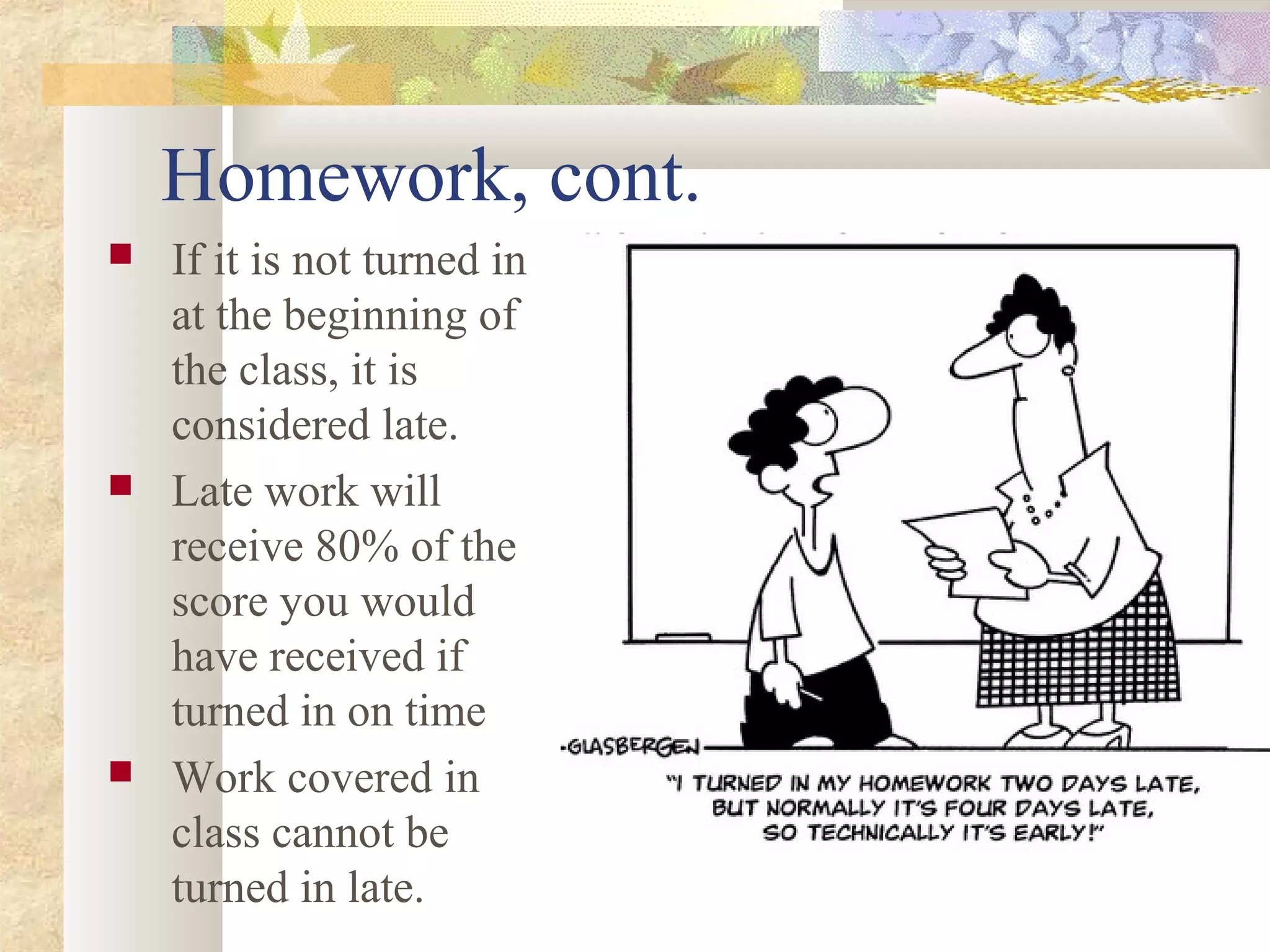 Homework, cont.
 If it is not turned in
at the beginning of
the class, it is
considered late.
 Late work will
receive 80% of the
score you would
have received if
turned in on time
 Work covered in
class cannot be
turned in late.
 