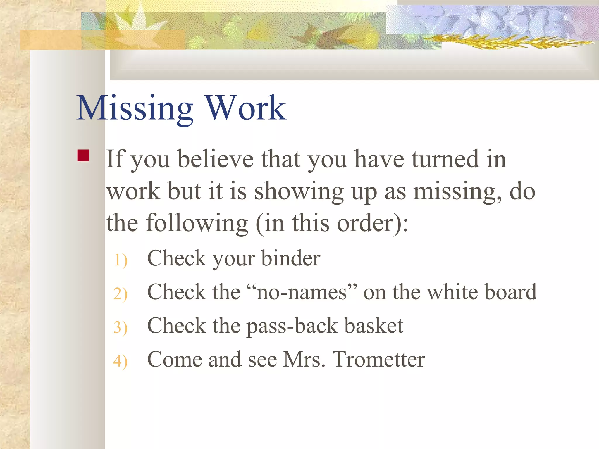 Missing Work
 If you believe that you have turned in
work but it is showing up as missing, do
the following (in this order):
1) Check your binder
2) Check the “no-names” on the white board
3) Check the pass-back basket
4) Come and see Mrs. Trometter
 