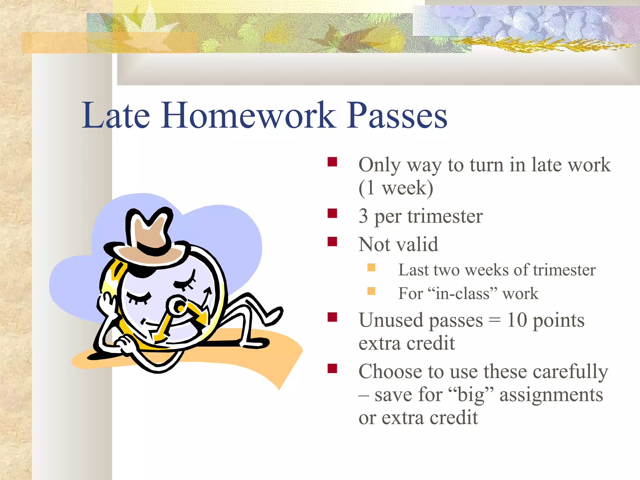 Late Homework Passes
 Only way to turn in late work
(1 week)
 3 per trimester
 Not valid
 Last two weeks of trimester
 For “in-class” work
 Unused passes = 10 points
extra credit
 Choose to use these carefully
– save for “big” assignments
or extra credit
 